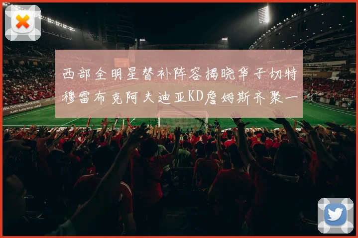 西部全明星替补阵容揭晓华子切特穆雷布克阿夫迪亚KD詹姆斯齐聚一堂