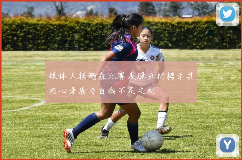 媒体人杨瀚森比赛表现分析揭示其内心矛盾与自我不足之处