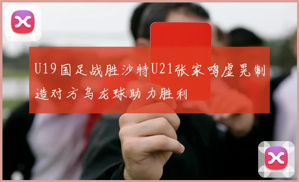 U19国足战胜沙特U21张家鸣虚晃制造对方乌龙球助力胜利
