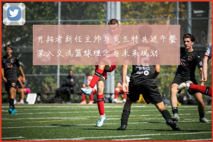 开拓者新任主帅与莫兰特共进午餐深入交流篮球理念与未来规划