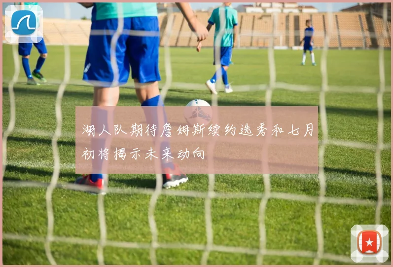 湖人队期待詹姆斯续约选秀和七月初将揭示未来动向