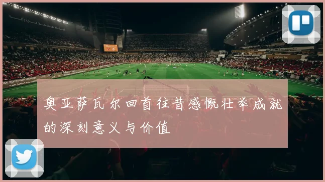 奥亚萨瓦尔回首往昔感慨壮举成就的深刻意义与价值