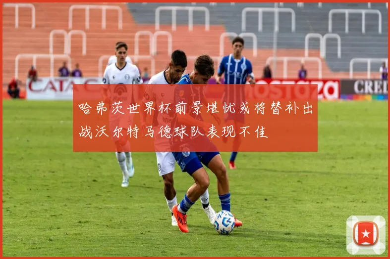 哈弗茨世界杯前景堪忧或将替补出战沃尔特马德球队表现不佳