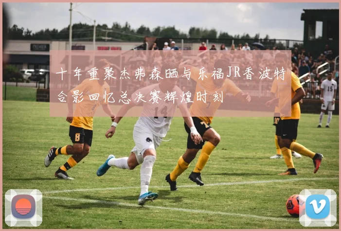 十年重聚杰弗森晒与乐福JR香波特合影回忆总决赛辉煌时刻