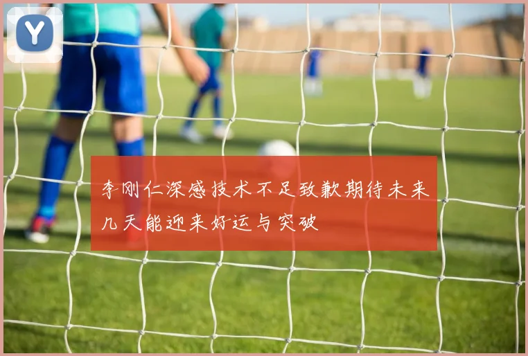 李刚仁深感技术不足致歉期待未来几天能迎来好运与突破