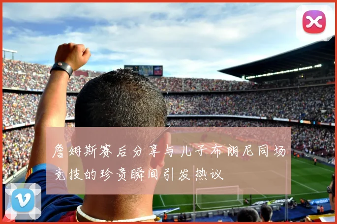 詹姆斯赛后分享与儿子布朗尼同场竞技的珍贵瞬间引发热议