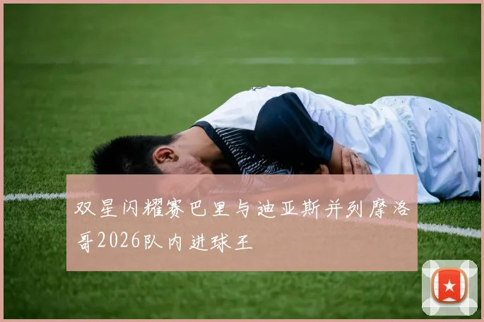 双星闪耀赛巴里与迪亚斯并列摩洛哥2026队内进球王