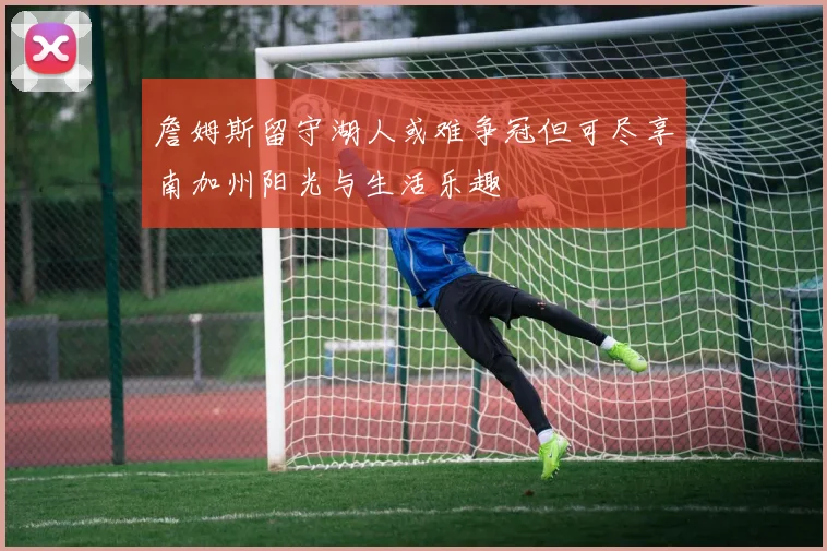 詹姆斯留守湖人或难争冠但可尽享南加州阳光与生活乐趣