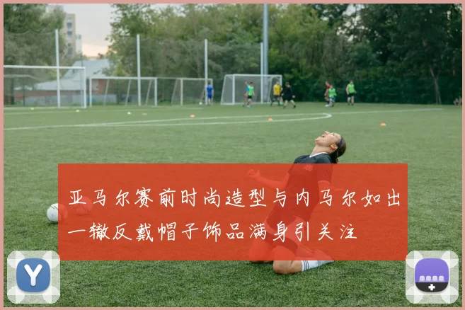 亚马尔赛前时尚造型与内马尔如出一辙反戴帽子饰品满身引关注