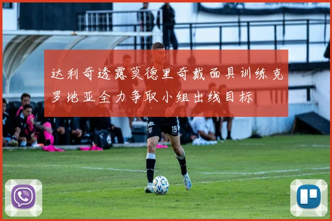 达利奇透露莫德里奇戴面具训练克罗地亚全力争取小组出线目标