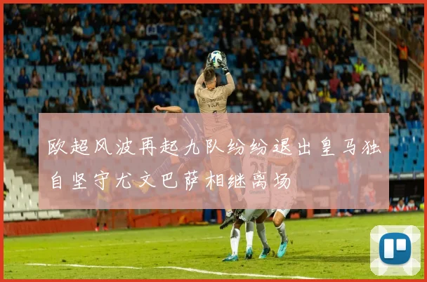 欧超风波再起九队纷纷退出皇马独自坚守尤文巴萨相继离场