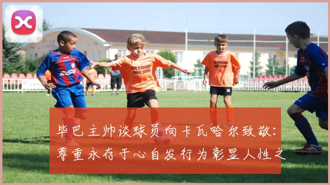 毕巴主帅谈球员向卡瓦哈尔致敬：尊重永存于心自发行为彰显人性之美