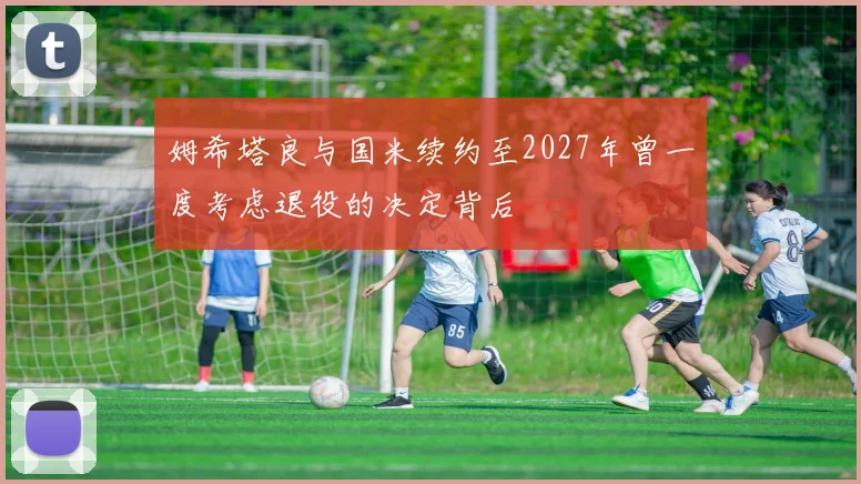 姆希塔良与国米续约至2027年曾一度考虑退役的决定背后