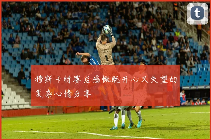 穆斯卡特赛后感慨既开心又失望的复杂心情分享
