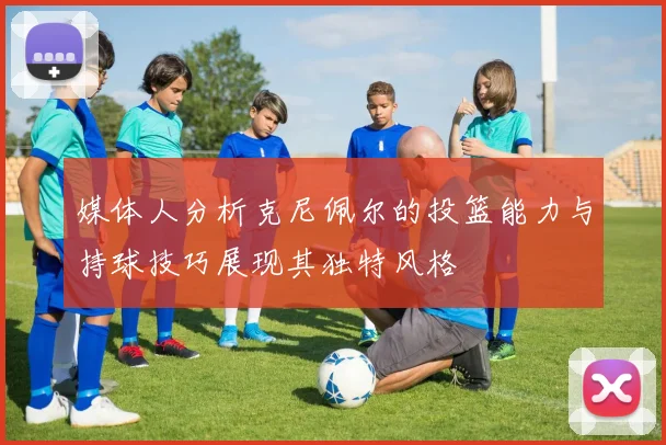 媒体人分析克尼佩尔的投篮能力与持球技巧展现其独特风格