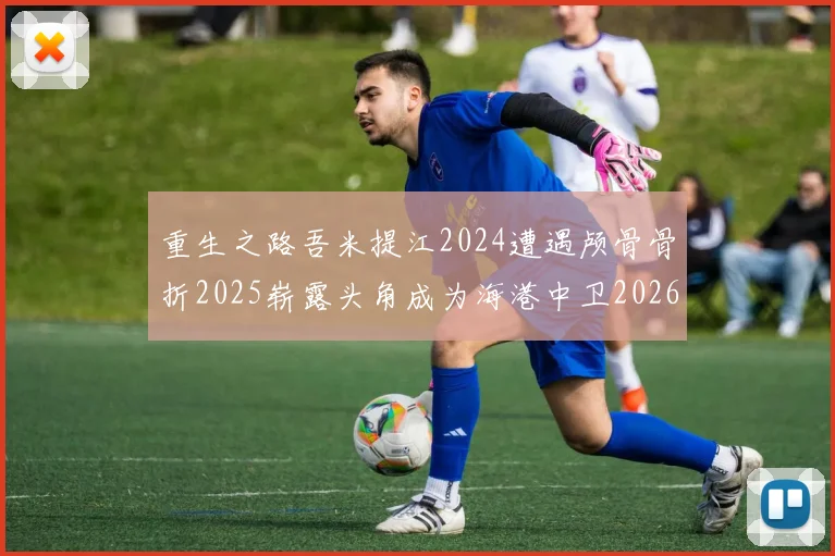 重生之路吾米提江2024遭遇颅骨骨折2025崭露头角成为海港中卫2026冲击U23冠军