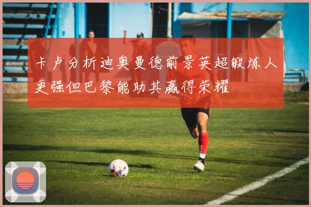 卡卢分析迪奥曼德前景英超锻炼人更强但巴黎能助其赢得荣耀