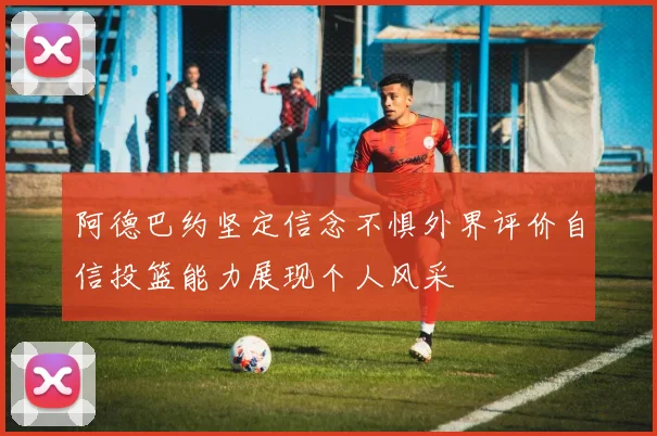 阿德巴约坚定信念不惧外界评价自信投篮能力展现个人风采