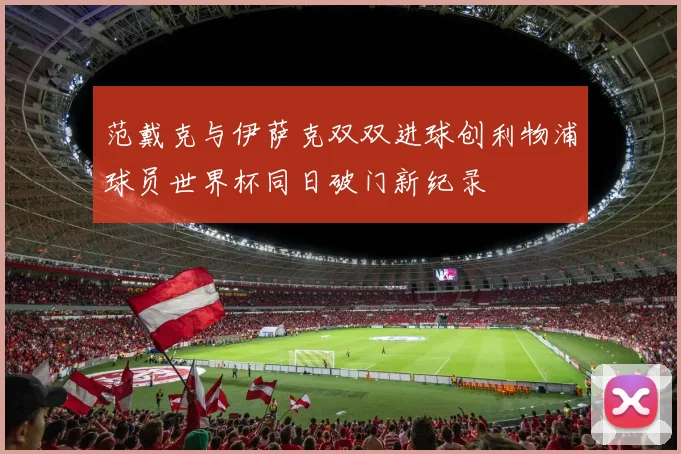 范戴克与伊萨克双双进球创利物浦球员世界杯同日破门新纪录