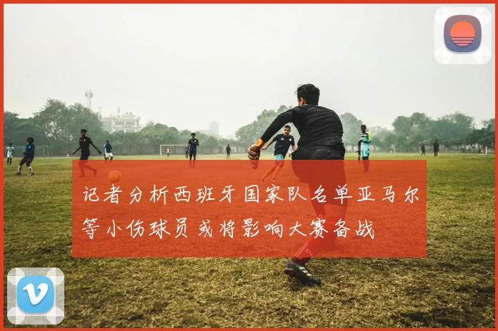 记者分析西班牙国家队名单亚马尔等小伤球员或将影响大赛备战