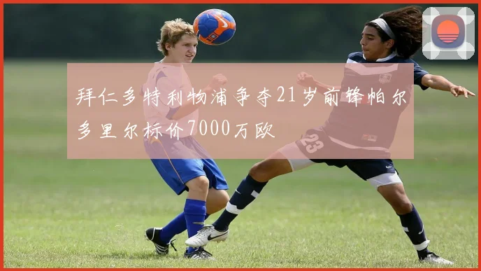 拜仁多特利物浦争夺21岁前锋帕尔多里尔标价7000万欧