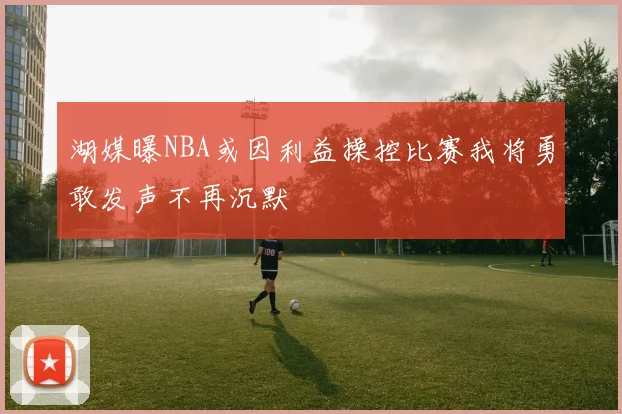 湖媒曝NBA或因利益操控比赛我将勇敢发声不再沉默