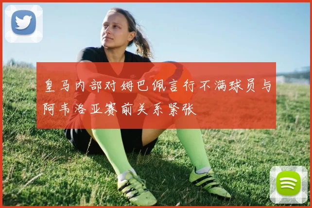 皇马内部对姆巴佩言行不满球员与阿韦洛亚赛前关系紧张