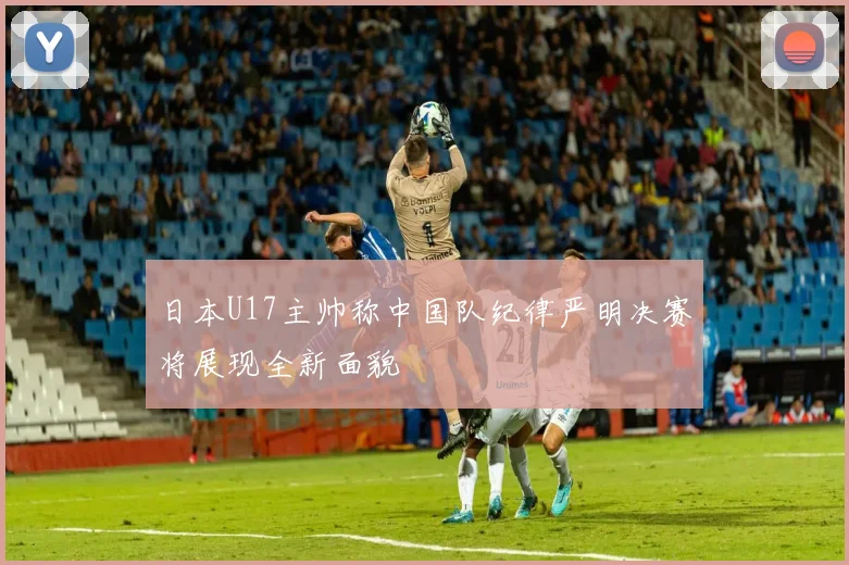 日本U17主帅称中国队纪律严明决赛将展现全新面貌